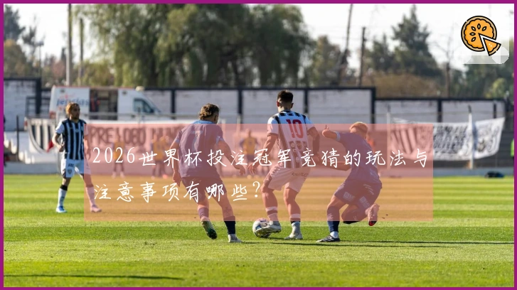 2026世界杯投注冠军竞猜的玩法与注意事项有哪些?