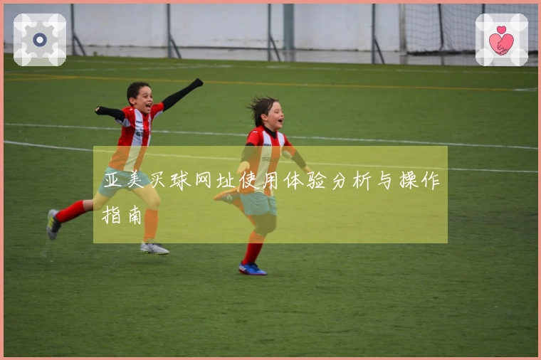 亚美买球网址使用体验分析与操作指南